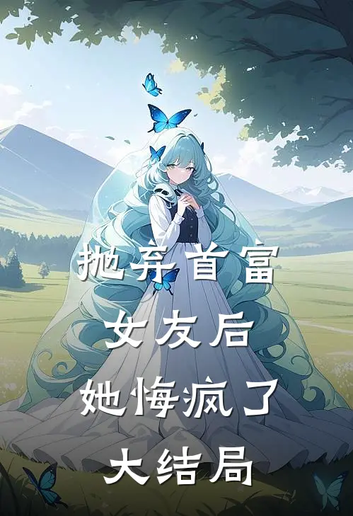 抛弃首富女友后,她悔疯了大结局是